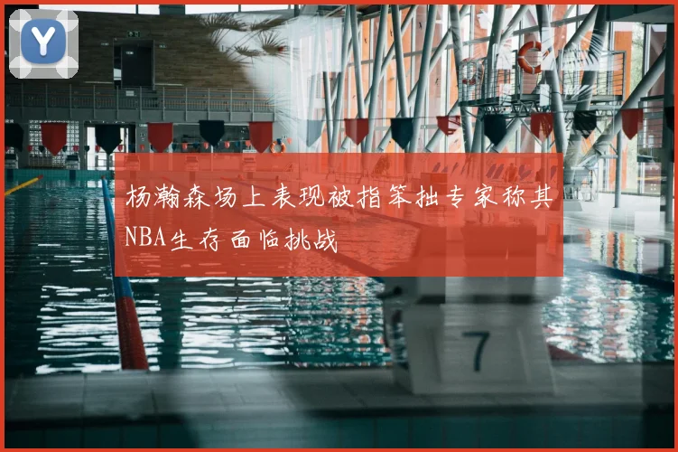 杨瀚森场上表现被指笨拙专家称其NBA生存面临挑战