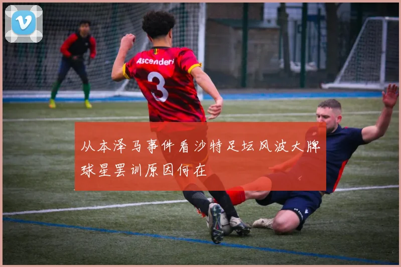 从本泽马事件看沙特足坛风波大牌球星罢训原因何在