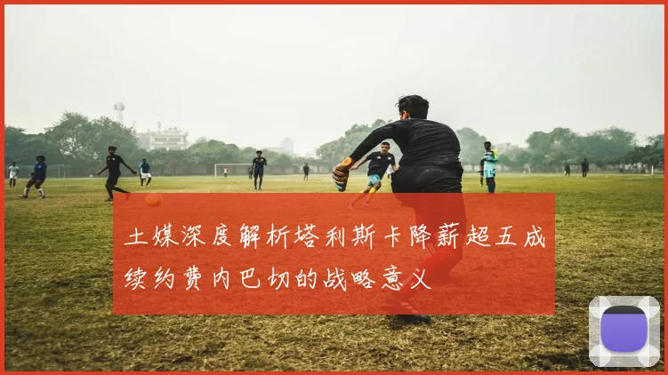 土媒深度解析塔利斯卡降薪超五成续约费内巴切的战略意义