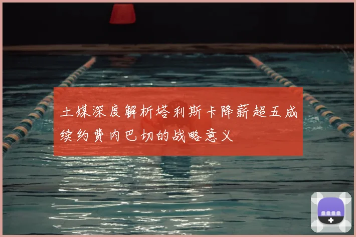 土媒深度解析塔利斯卡降薪超五成续约费内巴切的战略意义