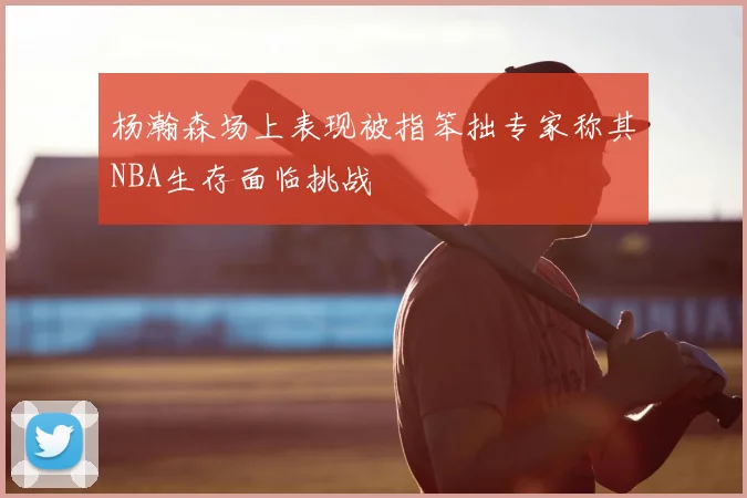 杨瀚森场上表现被指笨拙专家称其NBA生存面临挑战