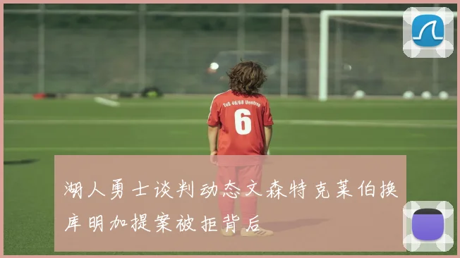 湖人勇士谈判动态文森特克莱伯换库明加提案被拒背后