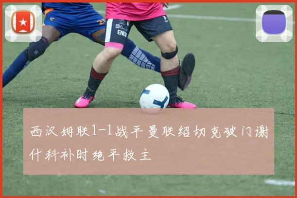 西汉姆联1-1战平曼联绍切克破门谢什科补时绝平救主