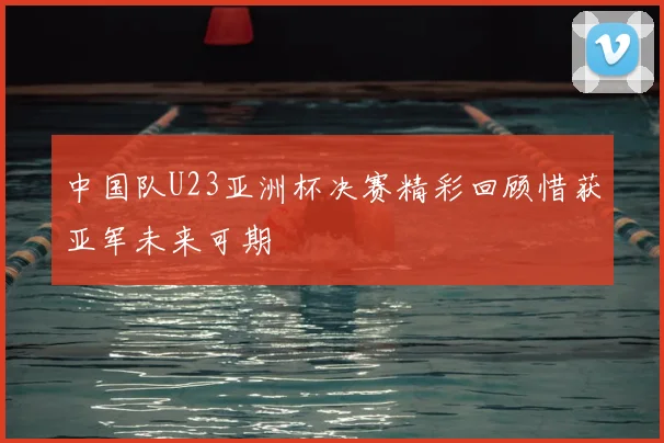 中国队U23亚洲杯决赛精彩回顾惜获亚军未来可期